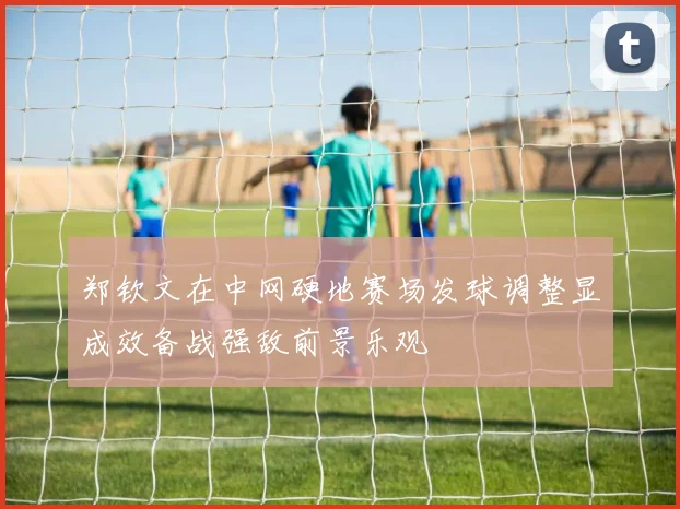 郑钦文在中网硬地赛场发球调整显成效备战强敌前景乐观