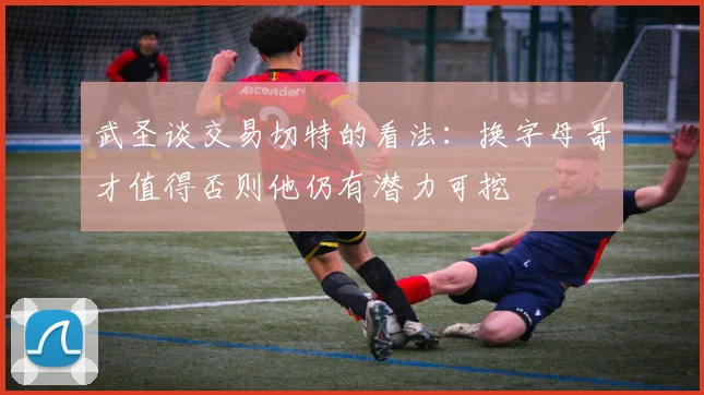 武圣谈交易切特的看法：换字母哥才值得否则他仍有潜力可挖