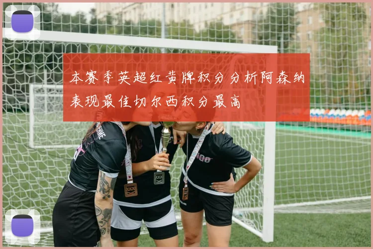 本赛季英超红黄牌积分分析阿森纳表现最佳切尔西积分最高