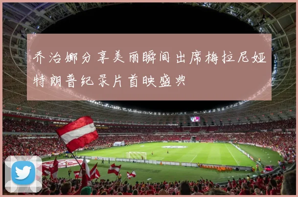 乔治娜分享美丽瞬间出席梅拉尼娅特朗普纪录片首映盛典