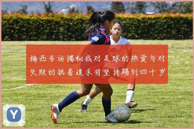 梅西专访揭秘我对足球的热爱与对失败的执着追求将坚持踢到四十岁