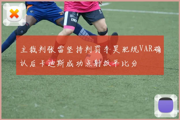主裁判张雷坚持判罚李昊犯规VAR确认后卡迪斯成功点射扳平比分