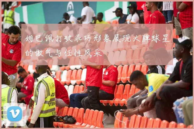 姆巴佩打破乖巧形象展现大牌球星的傲气与任性风采