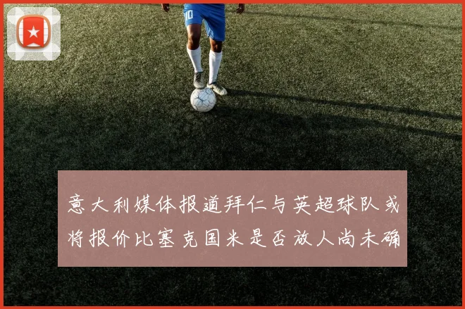 意大利媒体报道拜仁与英超球队或将报价比塞克国米是否放人尚未确定