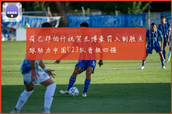 荷乙邓伯什祝贺王博豪罚入制胜点球助力中国U23队晋级四强
