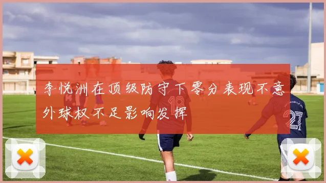 李悦洲在顶级防守下零分表现不意外球权不足影响发挥
