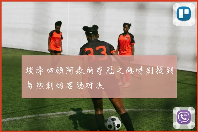 埃泽回顾阿森纳夺冠之路特别提到与热刺的客场对决