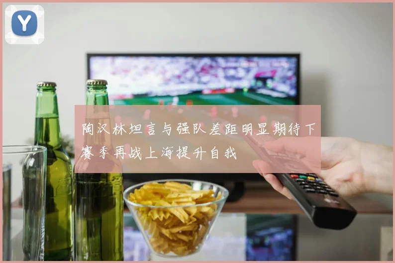陶汉林坦言与强队差距明显期待下赛季再战上海提升自我