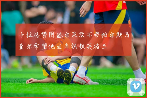 卡拉格赞图赫尔果敢不带帕尔默马奎尔希望他当年执教英格兰